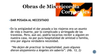 ericordia
Corporales
DAR POSADA AL NECESITADO
En la antigüedad el dar posada a los viajeros era un asunto
de vida o muerte, por lo complicado y arriesgado de las
travesías. Pero, aún así, podría tocarnos recibir a alguien en
nuestra casa, no por pura hospitalidad de amistad o familia,
sino por alguna verdadera necesidad.
“No dejen de practicar la hospitalidad, pues algunos
dieron alojamiento a Ángeles sin saberlo”. (Hb. 13, 2)
 