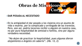 ericordia
Corporales
DAR POSADA AL NECESITADO
En la antigüedad el dar posada a los viajeros era un asunto de
vida o muerte, por lo complicado y arriesgado de las travesías.
Pero, aún así, podría tocarnos recibir a alguien en nuestra casa,
no por pura hospitalidad de amistad o familia, sino por alguna
verdadera necesidad.
“No dejen de practicar la hospitalidad, pues algunos dieron
alojamiento a Ángeles sin saberlo”. (Hb. 13, 2)
 