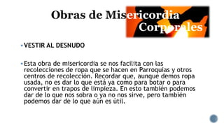 ericordia
Corporales
VESTIR AL DESNUDO
Esta obra de misericordia se nos facilita con las
recolecciones de ropa que se hacen en Parroquias y otros
centros de recolección. Recordar que, aunque demos ropa
usada, no es dar lo que está ya como para botar o para
convertir en trapos de limpieza. En esto también podemos
dar de lo que nos sobra o ya no nos sirve, pero también
podemos dar de lo que aún es útil.
 