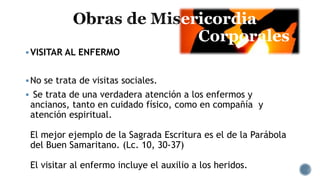ericordia
Corporales
VISITAR AL ENFERMO
No se trata de visitas sociales.
 Se trata de una verdadera atención a los enfermos y
ancianos, tanto en cuidado físico, como en compañía y
atención espiritual.
El mejor ejemplo de la Sagrada Escritura es el de la Parábola
del Buen Samaritano. (Lc. 10, 30-37)
El visitar al enfermo incluye el auxilio a los heridos.
 
