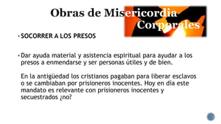 ericordia
Corporales
SOCORRER A LOS PRESOS
Dar ayuda material y asistencia espiritual para ayudar a los
presos a enmendarse y ser personas útiles y de bien.
En la antigüedad los cristianos pagaban para liberar esclavos
o se cambiaban por prisioneros inocentes. Hoy en día este
mandato es relevante con prisioneros inocentes y
secuestrados ¿no?
 