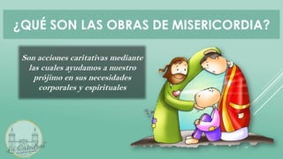 ¿QUÉ SON LAS OBRAS DE MISERICORDIA?
Son acciones caritativas mediante
las cuales ayudamos a nuestro
prójimo en sus necesidades
corporales y espirituales
 