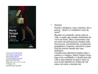 Travessuras da Menina MáAutor Mario Vargas LlosaEditora Dom QuixoteColecção Ficção UniversalISBN 9789722031462Dimensões 15,4 x 23,3 x 3,5 cmNº Páginas 376Encadernação Capa MoleSinopse	Paixão e distância, sorte e destino, dor e prazer... Qual é o verdadeiro rosto do amor?	Ricardo vê cumprido, muito cedo na vida, o sonho que sempre alimentara de viver em Paris. Mas o reencontro com um amor da adolescência mudará tudo. Essa jovem, inconformista, aventureira, pragmática e inquieta, arrastá-lo-á para fora do estreito mundo das suas ambições.Criando uma admirável tensão entre o cómico e o trágico, Mario Vargas Llosa joga com a realidade e a ficção para dar vida a uma história na qual o amor se nos revela indefinível, senhor de mil caras, tal como a menina má. 