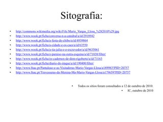 Sitografia:http://commons.wikimedia.org/wiki/File:Mario_Vargas_Llosa_%282010%29.jpghttp://www.wook.pt/ficha/conversa-n-a-catedral/a/id/2918942http://www.wook.pt/ficha/a-festa-do-chibo/a/id/4939864http://www.wook.pt/ficha/a-cidade-e-os-caes/a/id/63550http://www.wook.pt/ficha/a-tia-julia-e-o-escrevedor/a/id/9635061http://www.wook.pt/ficha/o-paraiso-na-outra-esquina/a/id/71838/filter/http://www.wook.pt/ficha/os-cadernos-de-dom-rigoberto/a/id/71163http://www.wook.pt/ficha/diario-do-iraque/a/id/190400/filter/http://www.fnac.pt/Pantaleao-e-as-Visitadoras-Mario-Vargas-Llosa/a189983?PID=20757http://www.fnac.pt/Travessuras-da-Menina-Ma-Mario-Vargas-Llosa/a179659?PID=20757Todos os sítios foram consultados a 12 de outubro de 2010.IC, outubro de 2010