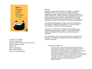 SinopseSentados a uma mesa da taberna A Catedral, o jornalista Santiago Zavala conversa com o seu amigo Ambrosio. Estamos em Lima, na época ditatorial do general Manuel A. Odría (1948-1956), e dessa conversa acompanhada de cerveja emerge um Peru cruel, corrupto, desesperançado, matéria-prima ideal, portanto, para um romance que só um grande jornalista e escritor como Vargas Llosa poderia ter produzido. Uma história esplêndida que reúne muitos dos ingredientes que fizeram a fama do autor peruano - as críticas ácidas, a irreverência, a rebeldia e o humor sarcástico.Conversa n’A Catedral é a crónica de uma ditadura e da resistência possível graças à palavra. Uma aguda reflexão sobre a identidade latino-americana e sobre a perda da liberdade. Um romance que, mais do que um marco na carreira literária do autor, é um ponto de referência inevitável na história da literatura universal.Conversa n' A Catedralde Mario Vargas LlosaEdição comemorativa dos 40 anos deste livroEdição/reimpressão: 2009Páginas: 632Editor: Dom QuixoteISBN: 9789722038942Colecção: Ficção UniversalCRÍTICAS DE IMPRENSA	«Por assim dizer, a fina ironia que Losa glosa neste romance, atravessa toda a sua obra, até jornalística. Biografa os costumes como se duma comunhão se tratasse. Uma comunhão com a impaciência, com a necessidade de ver cumpridas certas promessas que terminam sempre da mesma maneira: desaparecidas. As personagens deste romance vão e vêm. E ficam, ficam porque como confessa João de Melo no prefácio ‘há labirintos em Lima’. E os três livros desta ‘catedral’ narrativa entrelaçam-se nesse percurso enviesado, como se um ‘caleidoscópio’ fosse alternando a disposição das peças do puzzle, como uma luz.»Ruben P. Ferreira 