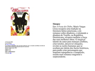 A Festa do Chibo Livro de Bolsode Mario Vargas LlosaUm romance esplêndido, uma narrativa poderosa, que se estende aos últimos círculos do inferno numa descida pavorosa de horror e de terror.Edição/reimpressão: 2010Páginas: 502Editor:LeyaISBN: 9789896600365Colecção: BISSinopse	Em A Festa do Chibo, Mario Vargas Llosa recupera uma tradição na literatura latino-americana, a do romance sobre ditadores, e retratando a ditadura de Trujillo, na República Dominicana, recupera também a força das suas melhores obras. O inegável talento do autor para manejar conflitos, criar tensões, descrever situações, revelar as razões humanas que se ocultam por detrás dos factos históricos, para poder criar personagens que inspiram repugnância e compaixão, resulta num romance magistral e surpreendente.