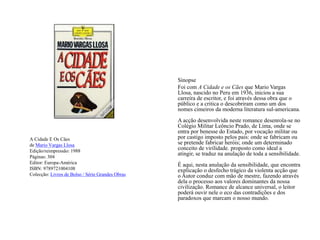 A Cidade E Os Cãesde Mario Vargas LlosaEdição/reimpressão: 1988Páginas: 304Editor:Europa-AméricaISBN: 9789721004108Colecção: Livros de Bolso / Série Grandes ObrasSinopse	Foi com A Cidade e os Cães que Mario Vargas Llosa, nascido no Peru em 1936, iniciou a sua carreira de escritor, e foi através dessa obra que o público e a critica o descobriram como um dos nomes cimeiros da moderna literatura sul-americana. A acção desenvolvida neste romance desenrola-se no Colégio Militar Leôncio Prado, de Lima, onde se entra por benesse do Estado, por vocação militar ou por castigo imposto pelos pais: onde se fabricam ou se pretende fabricar heróis; onde um determinado conceito de virilidade. proposto como ideal a atingir, se traduz na anulação de toda a sensibilidade. É aqui, nesta anulação da sensibilidade, que encontra explicação o desfecho trágico da violenta acção que o Autor conduz com mão de mestre, fazendo através dela o processo aos valores dominantes da nossa civilização. Romance de alcance universal, o leitor poderá ouvir nele o eco das contradições e dos paradoxos que marcam o nosso mundo. 