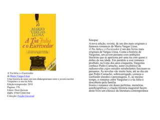 A Tia Julia e o Escrevedorde Mario Vargas LlosaUma história de amor em tom shakespeariano entre o jovem escritor Varguitas e a sua tia JuliaEdição/reimpressão: 2010Páginas: 376Editor: Dom QuixoteISBN: 9789722043304Colecção: Ficção UniversalSinopse	A nova edição, revista, de um dos mais originais e famosos romances de Mario Vargas Llosa.A Tia Julia e o Escrevedor é um dos livros mais originais de Vargas Llosa. Conta a história de Varguitas, um jovem peruano com ambições literárias que se apaixona por uma tia com quase o dobro da sua idade. Em paralelo a esse romance proibido, na Lima dos anos cinquenta, Varguitas conhece Pedro Camacho, autor excêntrico de radionovelas cujos enredos mirabolantes fascinam os peruanos. As novelas vão muito bem, até ao dia em que Pedro Camacho, sobrecarregado, começa a confundir enredos e personagens. E, ao mesmo tempo, o romance entre Varguitas e a tia Julia é descoberto pela família. Ironia e romance em doses perfeitas, memórias autobiográficas e criação literária magistral fazem deste livro um clássico da literatura contemporânea
