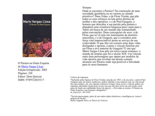 Sinopse	Onde se encontra o Paraíso? Na construção de uma sociedade igualitária ou no retorno ao mundo primitivo? Duas Vidas: a de Flora Tristán, que põe todos os seus esforços na luta pelos direitos de mulher e dos operários, e a de Paul Gauguin, o homem que descobre a sua paixão pela pintura e abandona uma existência burguesa para viajar para o Tahiti em busca de um mundo não contaminado pelas convenções. Duas concepções do sexo: a de Flora, que só vê nele um instrumento de domínio masculino, e a de Guaguin, que a considera uma força vital imprescindível posta ao serviço da sua criatividade. O que têm em comum estas duas vidas desligadas e opostas, à parte o vínculo familiar por ser Flora a avó materna de Gauguin? É isto que Mário Vargas Llosa põe em relevo neste romance: o mundo de utopias que foi o século XIX. Um vínculo entre duas personagens que optam por modelos de vida opostos que revelam um desejo comum: alcançar um Paraíso onde seja possível a felicidade para os seres humanos.O Paraíso na Outra Esquinade Mario Vargas LlosaEdição/reimpressão: 2003Páginas: 328Editor: Dom QuixoteISBN: 9789722025317Críticas de imprensa"Seduzido pelas figuras de Flora Tristán, nascida em 1803, e do seu neto, o pintor Paul Gauguin (que ela nunca conheceu), ambos rebeldes à sua maneira (ela, na vida social dos seus tempos, ele, nos cânones estéticos) Vargas Llosa recria a vida de ambos em capítulos alternados (pode dizer-se por isso que são dois livros em um) tendo como pano de fundo um esplêndido fresco da época (...) Por todas as razões, O Paraíso na Outra Esquina é um romance obrigatório."in, Expresso , 04.10.03"Novela apaixonante, parte de uns tantos dados históricos e transfigura-os 'como é próprio da ficção'".Maria Augusta Silva, inDiário de Notícias