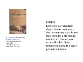 Os Cadernos de Dom Rigobertode Mario Vargas LlosaEdição/reimpressão: 2003Páginas: 272Editor: Dom QuixoteISBN: 9789722015196Sinopse	Este livro é o verdadeiro elogio do erotismo, numa arte de amar nas suas formas mais variadas e profundas, nos seus níveis estéticos mais refinados. Deste romance falará toda a gente, por todo o mundo.