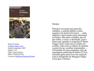 Diário do Iraquede Mario Vargas LlosaEdição/reimpressão: 2007Páginas: 144Editor:Quasi EdiçõesISBN: 9789895522385Colecção: Biblioteca Primeiras Pessoas	SinopseProtestos em massa por parte dos cidadãos, a opinião pública contra, negativas de muitos Governos … nada impediu a intervenção norte-americana no Iraque. Mas após a batalha, para lá das ruínas, o caos e a desolação, qual o futuro que aguarda os iraquianos? Mario Vargas Llosa viajou até ao cenário do conflito, falou com os líderes de opinião e gente da rua, recolheu testemunhos … O resultado foi uma magnífica série de reportagens publicada no diário El País, reunidas agora neste livro em conjunto com as fotografias de Morgana Vargas Llosa que o ilustrou.