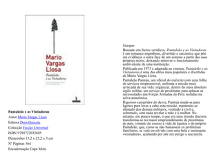 Sinopse		Baseado em factos verídicos, Pantaleão e as Visitadoras é um romance engenhoso, divertido e sarcástico que põe em evidência a outra face de um sistema a partir das suas próprias raízes, deixando entrever o funcionamento ambivalente de uma instituição. 	Publicada em 1973 e adaptada ao cinema, Pantaleão e as Visitadoras é uma das obras mais populares e divertidas de Mario Vargas Llosa. PantaleãoPantoja, um oficial do exército com uma folha de serviços irrepreensível, enfrenta a missão mais arriscada da sua vida: organizar, dentro do mais absoluto sigilo militar, um serviço de prostitutas para aplacar as necessidades das Forças Armadas do Peru isoladas na selva amazónica. 	Rigoroso cumpridor do dever, Pantoja muda-se para Iquitos para levar a cabo esta missão, mantendo-se afastado dos demais militares, vestindo à civil e, sobretudo, sem nada revelar à mãe e à mulher. No entanto, em pouco tempo, o que era uma missão discreta transforma-se no maior empreendimento de prostitutas do país, virando do avesso a vida de Iquitos e do próprio Pantaleão, que, como se não bastassem os problemas familiares, se verá envolvido com uma bela e insinuante «visitadora», acabando por pôr em perigo a sua tarefa. Pantaleão e as VisitadorasAutor Mario Vargas LlosaEditora Dom QuixoteColecção Ficção UniversalISBN 9789722032605Dimensões 15,2 x 23,2 x 3 cmNº Páginas 364Encadernação Capa Mole 