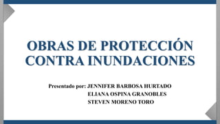 OBRAS DE PROTECCIÓN
CONTRA INUNDACIONES
Presentado por: JENNIFER BARBOSA HURTADO
ELIANA OSPINA GRANOBLES
STEVEN MORENO TORO
 