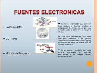  Bases de datos
 CD- Roms
 Motores de Búsqueda
 Bancos de información que contienen
datos relativos a diversas temáticas y
categorizados de distinta manera, pero que
comparten entre sí algún tipo de vínculo o
relación
 Es un disco compacto que utiliza rayos
láser para almacenar y leer grandes
cantidades de información en formato digital y
que contiene los datos de acceso, pero sin
permisos de escritura
 Es un sistema informático que busca
archivos almacenados en servidores
web gracias a su «spider» (también
llamado araña web)
 