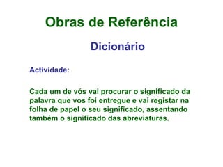 Obras de Referência Dicionário Actividade: Cada um de vós vai procurar o significado da palavra que vos foi entregue e vai registar na folha de papel o seu significado, assentando também o significado das abreviaturas. 