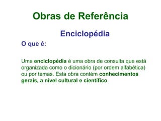 Obras de Referência Enciclopédia O que é: Uma  enciclopédia  é uma obra de consulta que está organizada como o dicionário (por ordem alfabética) ou por temas. Esta obra contém  conhecimentos gerais, a nível cultural e científico . 
