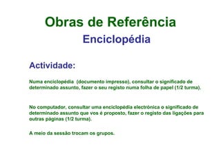 Obras de Referência Enciclopédia Actividade: Numa enciclopédia  (documento impresso), consultar o significado de determinado assunto, fazer o seu registo numa folha de papel (1/2 turma). No computador, consultar uma enciclopédia electrónica o significado de determinado assunto que vos é proposto, fazer o registo das ligações para outras páginas (1/2 turma). A meio da sessão trocam os grupos. 