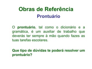 Obras de Referência Prontuário O  prontuário , tal como o dicionário e a gramática, é um auxiliar de trabalho que deverás ter sempre à mão quando fazes as tuas tarefas escolares. Que tipo de dúvidas te poderá resolver um prontuário? 