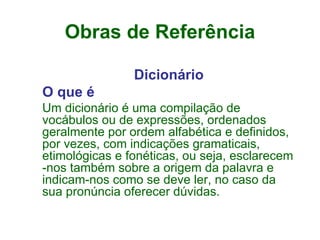 Obras de Referência Dicionário O que é Um dicionário é uma compilação de vocábulos ou de expressões, ordenados geralmente por ordem alfabética e definidos, por vezes, com indicações gramaticais, etimológicas e fonéticas, ou seja, esclarecem -nos também sobre a origem da palavra e indicam-nos como se deve ler, no caso da sua pronúncia oferecer dúvidas.  