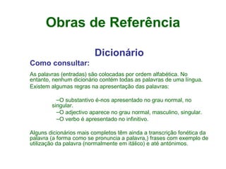 Obras de Referência Dicionário Como consultar: As palavras (entradas) são colocadas por ordem alfabética. No entanto, nenhum dicionário contém todas as palavras de uma língua.  Existem algumas regras na apresentação das palavras:     O substantivo é-nos apresentado no grau normal, no singular.  O adjectivo aparece no grau normal, masculino, singular.  O verbo é apresentado no infinitivo.  Alguns dicionários mais completos têm ainda a transcrição fonética da palavra (a forma como se pronuncia a palavra,) frases com exemplo de utilização da palavra (normalmente em itálico) e até antónimos.  