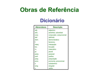 Obras de Referência Dicionário Abreviatura Descrição  adj.  adv.  conj. def.  dem.  f.  interj.  loc.  m.  pl. pess.  pref.  prep.  pron.  s.  sing.  v.   adjectivo  advérbio; adverbial conjunção; conjuncional  definido  demonstrativo  feminino  interjeição  locução  masculino  plural  pessoal  prefixo  preposição  pronome; pronominal  substantivo  singular  verbo  