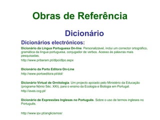 Obras de Referência Dicionário Dicionários electrónicos:   Dicionário da Língua Portuguesa On-line . Personalizável, inclui um corrector ortográfico, gramática da língua portuguesa, conjugador de verbos. Acesso às palavras mais pesquisadas.  http://www.priberam.pt/dlpo/dlpo.aspx    Dicionário da Porto Editora On-Line  http://www.portoeditora.pt/dol/    Dicionário Virtual de Ornitologia . Um projecto apoiado pelo Ministério da Educação (programa Nónio Séc. XXI), para o ensino da Ecologia e Biologia em Portugal.  http://aves.ccg.pt/    Dicionário de Expressões Inglesas no Português . Sobre o uso de termos ingleses no Português.  http://www.ipv.pt/anglicismos/   
