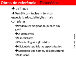 Obras de referência - Dicionários
       de língua
      Temáticos ( incluem termos
      especializados,definições mais
      completas
        Podem ser dirigidos ao´público em
        geral
        A estudantes




                                                 Fonte: Dias, 2000
        Especialistas
        Terminologias e glossários
        Dicionários poliglotas especializados
        Dicionários de nomes, de abreviaturas
        Glossário
 