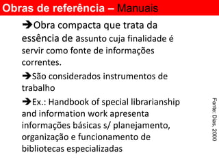 Obras de referência – Manuais
   Obra compacta que trata da
   essência de assunto cuja finalidade é
   servir como fonte de informações
   correntes.
   São considerados instrumentos de
   trabalho
   Ex.: Handbook of special librarianship




                                             Fonte: Dias, 2000
   and information work apresenta
   informações básicas s/ planejamento,
   organização e funcionamento de
   bibliotecas especializadas
 