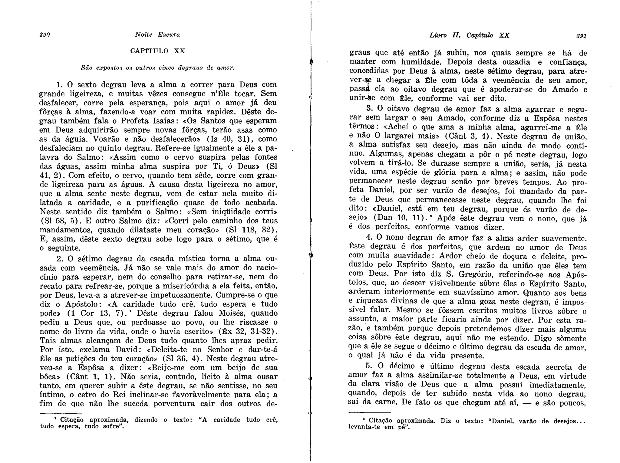 graus que até então já subiu, nos quais sempre se há de
                                                                                   manter com humildade. Depois desta ousadia e confiança,
                                                                                   concedidas por Deus à alma, neste sétimo degrau, para atre-
                                                                                   ver-~ a chegar a ~le com tôda a veemência de seu amor,
     1. O sexto degrau leva a alma a correr para Deus com
                                                                                   passá ela ao oitavo degrau que é apoderar-se do Amado e
grande ligeireza, e muitas vêzes consegue n'~le tocar. Sem
                                                                                   unir-se com ~le, conforme vai ser dito.
desfalecer, corre pela esperança, pois aqui o amor já deu
fôrças à alma, fazendo-a voar com muita rapidez. Dêste de-                               3. O oitavo degrau de amor faz a alma agarrar e segu-
grau também fala o Profeta Isaías: «Os Santos que esperam                          r~r sem largar o seu Amado, conforme diz a Espôsa nestes
em Deus adquirirão sempre novas fôrças, terão asas como                            ter~os: «Achei o que ama a minha alma, agarrei-me a Êle
as da águia. Voarão e não desfalecerão» (Is 40, 31), como                          e nao O largarei mais» (Cânt 3, 4) . Neste degrau de união
desfaleciam no quinto degrau. Refere-se igualmente a êle a pa-                     a alma satisfaz seu desejo, mas não ainda de modo contí~
lavra do Salmo: «Assim como o cervo suspira pelas fontes                           nuo. Algu~a~, apenas chegam a pôr o pé neste degrau, logo
das águas, assim minha alma suspira por Ti, ó Deus» (SI                            v?lvem a tIra-lo. Se durasse sempre a união, seria, já nesta
41, 2). Com efeito, o cervo, quando tem sêde, corre com gran-                      vIda, uma espécie de glória para a alma; e assim, não pode
de ligeireza para as águas. A causa desta ligeireza no amor,                       permanec:r neste degrau senão por breves tempos. Ao pro-
que a alma sente neste degrau, vem de estar nela muito di-                         feta Damel, por ser varão de desejos, foi mandado da par-
latada a caridade, e a purificação quase de todo acabada.                          t~ de Deus que permanecesse neste degrau, quando lhe foi
Neste sentido diz também o Salmo: «Sem iniqüidade corri»                           dItO: «Daniel, está em teu degrau, porque és varão de de-
 (SI 58, 5). E outro Salmo diz: «Corri pelo caminho dos teus                       ~ejo» (Dan .10, 11).2 Após êste degrau vem o nono, que já
mandamentos, quando dilataste meu coração» (SI 118, 32).                           e dos perfeItos, conforme vamos dizer.
E, assim, dêste sexto degrau sobe logo para o sétimo, que é                              4. O nono degrau de amor faz a alma arder suavemente.
o seguinte.                                                                        Êste degrau é dos perfeitos, que ardem no amor de Deus
     2. O sétimo degrau da escada mística torna a alma ou-                         co~ muita suav~d~de: Ardor cheio de doçura e deleite, pro-
sada com veemência. Já não se vale mais do amor do racio-                          duzIdo :pelo EspIrIto Santo, em razão da união que êles tem
cínio para esperar, nem do conselho para retirar-se, nem do                        com Deus. Por isto diz S. Gregório, referindo-se aos Após-
recato para refrear-se, porque a misericórdia a ela feita, então,                  tolos, que, ao descer visivelmente sôbre êles o Espírito Santo
por Deus, leva-a a atrever-se impetuosamente. Cumpre-se o que                      arderam interiormente em suavíssimo amor. Quanto aos ben~
diz o Apóstolo: «A caridade tudo crê, tudo espera e tudo                           e, riquezas divinas de que a alma goza neste degrau, é impos-
pode» (1 Cor 13, 7).       Dêste degrau falou Moisés, quando
                            1
                                                                                   sIvel falar. Mesmo se fôssem escritos muitos livros sôbre o
pediu a Deus que, ou perdoasse ao povo, ou lhe riscasse o                          assunto, a maior parte ficaria ainda por dizer. Por esta ra-
nome do livro da vida, onde o havia escrito» (Êx 32, 31-32).                       zã?, e !ambéAmporque depois pretendemos dizer mais alguma
Tais almas alcançam de Deus tudo quanto lhes apraz pedir.                          COIsa sobre este degrau, aqui não me estendo. Digo somente
Por isto, exclama David: «Deleita-te no Senhor e dar-te-á                          que a êle se segue o décimo e último degrau da escada de amor
Êle as petições do teu coração» (SI 36, 4). Neste degrau atre-                     o qual já não é da vida presente.                              '
veu-se a Espôsa a dizer: «Beije-me com um beijo de sua                                   5. O décimo e último degrau desta escada secreta de
bôca» (Cânt 1, 1). Não seria, contudo, lícito à alma ousar                         amor faz a alma assimilar-se totalmente a Deus em virtude
tanto, em querer subir a êste degrau, se não sentisse, no seu                      da clara visão de Deus que a alma possui im'ediatamente
íntimo, o cetro do Rei inclinar-se favoràvelmente para ela; a                      qu~ndo, depois de ter subido nesta vida ao nono degrau:
fim de que não lhe suceda porventura cair dos outros de-                           SaI da carne. De fato os que chegam até aí, - e são poucos,

    1 Citação aproximada,       dizendo   o texto:   "A   caridade   tudo   crê,        • Citação aproximada.   Diz o texto:   "Daniel, varão   de desejos ...
tudo espera, tudo sofre".                                                          levanta-te em pé".
 