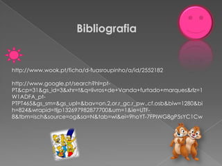 Bibliografia


http://www.wook.pt/ficha/d-fuasroupinho/a/id/2552182

http://www.google.pt/search?hl=pt-
PT&cp=31&gs_id=3&xhr=t&q=livros+de+Vanda+furtado+marques&rlz=1
W1ADFA_pt-
PTPT465&gs_sm=&gs_upl=&bav=on.2,or.r_gc.r_pw.,cf.osb&biw=1280&bi
h=824&wrapid=tljp132697982877700&um=1&ie=UTF-
8&tbm=isch&source=og&sa=N&tab=wi&ei=9hoYT-7FPIWG8gP5sYC1Cw
 