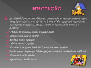 Este trabalho foi promovido pela Biblioteca do Centro Escolar de Tarouca, no âmbito do projeto:
  “Vamos descobrir quem nos conta histórias”, tendo como objetivo pesquisar escritores, incutir nos
  alunos o sentido de cooperação, entreajuda (trabalho em equipa), par tilha, orientação e
  descoberta;
 O trabalho foi desenvolvido segundo as seguintes etapas:
 Constituição dos grupos de trabalho;
 Escolha do escritor a pesquisar;
 Definição do tema a pesquisar;
 Elaboração de um esquema de trabalho de acordo com o tema escolhido;
 Pesquisa, seleção e organização da informação para a transformar em conhecimento mobilizável;
 Elaboração de um PowerPoint;
 Apresentação do trabalho à turma.
 