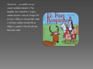 Era uma vez…um cavaleiro com um
coração verdadeiro,chamado D. Fuas
Roupinho. Era o mais forte e corajoso
cavaleiro de todo o reino de Portugal. Foi,
por isso, o eleito por Deus para lutar contra
o mal. Nossa Senhora concedeu-lhe um
milagre e o grande D. Fuas foi salvo para
tudo poder contar.
 