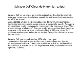 • Salvador Dalí foi um pintor surrealista, cujas obras de artes são originais,
bizarras e extremamente criativas, suas pinturas tiveram forte conotação
metafísica e sexuais .
É considerado um dos mais criativos gênios do movimento surrealista.
Excêntrico, ostentava como marca pessoal um esquisito bigode. Tinha uma
personalidade muito extravagante e sem modéstia, costumava dizer: "Sou
um monstro de inteligência". Suas obras são uma combinação de imagens
bizarras e oníricas de extrema qualidade plástica. Além de pintor, Dalí
realizou trabalhos para o cinema, esculturas, fotografias, desenhou jóias e
ilustrou livros.
•
Salvador Dalí nasceu na Espanha, 1904, dia 11 de maio.
Um coquetel de medicamentos não prescritos danificou seu sistema
nervoso provocando um fim em suas atividades artísticas. Sofria do Mal
de Parkinson, e morreu no dia 23 de janeiro de 1989, na cidade natal de
Figueiras, Espanha.
Salvador Dalí Obras do Pintor Surrealista
 
