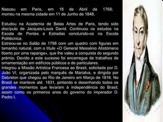 Nasceu em Paris, em 18 de Abril de 1768;  morreu na mesma cidade em 11 de Junho de 1848.   Estudou na Academia de Belas Artes de Paris, tendo sido discípulo de Jacques-Louis David. Continuou os estudos na Escola de Pontes e Estradas concluindo-os na Escola Politécnica. Estreou-se no Salão de 1798 com um quadro com figuras em tamanho natural, com o título «O General Messénio Atistómeno liberto por uma rapariga», que lhe valeu a conquista do segundo prémio. Devido a este sucesso foi encarregue de trabalhos de ornamentação em edifícios públicos e de particulares.  Integrou a Missão Artística Francesa ao Brasil, solicitada por D. João VI, organizada pelo marquês de Marialva, e dirigida por Debreton que chegou ao Rio de Janeiro em Março de 1816. No Brasil se manteve até  1831, pintando e desenhando todos os grandes momentos que levaram à independência do Brasil, assim como os primeiros anos do governo do imperador D. Pedro I. 