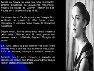 Tarsila do Amaral foi uma das mais importantes pintoras brasileiras do movimento modernista. Nasceu na cidade de Capivari (interior de São Paulo), em 1 de setembro de 1886.  Na adolescência, Tarsila estudou no Colégio Sion, localizado na cidade de São Paulo, porém, completou os estudos numa escola de Barcelona (Espanha).  Desde jovem, Tarsila demonstrou muito interesse pelas artes plásticas. Aos 16 anos, pintou seu primeiro quadro, intitulado  Sagrado Coração de Jesus . Em 1906, casou-se pela primeira vez com André Teixeira Pinto e com ele teve sua única filha, Dulce. Após se separar, começa a estudar escultura. Somente aos 31 anos começou a aprender as técnicas de pintura com Pedro Alexandrino Borges (pintor, professor e decorador).  