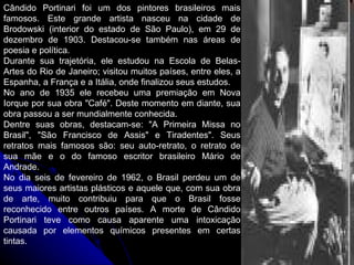 Cândido Portinari foi um dos pintores brasileiros mais famosos. Este grande artista nasceu na cidade de Brodowski (interior do estado de São Paulo), em 29 de dezembro de 1903. Destacou-se também nas áreas de poesia e política. Durante sua trajetória, ele estudou na Escola de Belas-Artes do Rio de Janeiro; visitou muitos países, entre eles, a Espanha, a França e a Itália, onde finalizou seus estudos. No ano de 1935 ele recebeu uma premiação em Nova Iorque por sua obra "Café". Deste momento em diante, sua obra passou a ser mundialmente conhecida. Dentre suas obras, destacam-se: "A Primeira Missa no Brasil", "São Francisco de Assis" e Tiradentes". Seus retratos mais famosos são: seu auto-retrato, o retrato de sua mãe e o do famoso escritor brasileiro Mário de Andrade. No dia seis de fevereiro de 1962, o Brasil perdeu um de seus maiores artistas plásticos e aquele que, com sua obra de arte, muito contribuiu para que o Brasil fosse reconhecido entre outros países. A morte de Cândido Portinari teve como causa aparente  uma intoxicação causada por elementos químicos presentes em certas tintas. 