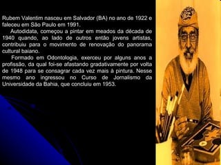 Rubem Valentim nasceu em Salvador (BA) no ano de 1922 e faleceu em São Paulo em 1991.        Autodidata, começou a pintar em meados da década de 1940 quando, ao lado de outros então jovens artistas, contribuiu para o movimento de renovação do panorama cultural baiano.        Formado em Odontologia, exerceu por alguns anos a profissão, da qual foi-se afastando gradativamente por volta de 1948 para se consagrar cada vez mais à pintura. Nesse mesmo ano ingressou no Curso de Jornalismo da Universidade da Bahia, que concluiu em 1953.  