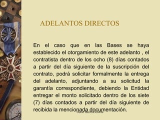 ADELANTOS DIRECTOS   En el caso que en las Bases se haya establecido el otorgamiento de este  adelanto  , el contratista dentro de los ocho (8) días contados a partir del día siguiente de la suscripción del contrato, podrá solicitar formalmente la entrega del adelanto, adjuntando a su solicitud la garantía correspondiente, debiendo la Entidad entregar el monto solicitado dentro de los siete (7) días contados a partir del día siguiente de recibida la mencionada documentación. 