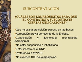 SUBCONTRATACIÓN ¿CUÁLES SON LOS REQUISITOS PARA QUE EL CONTRATISTA SUBCONTRATE CIERTAS OBLIGACIONES? Que no exista prohibición expresa en las Bases. Aprobación previa por escrito de la Entidad. Capacitación y tecnología (contratistas extranjeros). No estar suspendido o inhabilitado. Estar inscrito en el RNP. Preferencia a MYPES. No exceder 40% de la prestación. 