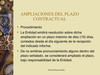 AMPLIACIONES DEL PLAZO CONTRACTUAL Procedimiento La Entidad emitirá resolución sobre dicha ampliación en un plazo máximo de diez (10) días, contados desde el día siguiente de la recepción del indicado informe. De no emitirse pronunciamiento alguno dentro del plazo señalado, se considerará ampliado el plazo, bajo responsabilidad de la Entidad. 