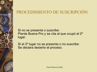PROCEDIMIENTO DE SUSCRIPCIÓN Si no se presenta o suscribe: Pierde Buena Pro y se cita al que ocupó el 2º lugar. Si el 2º lugar no se presenta o no suscribe:  Se declara desierto el proceso. 