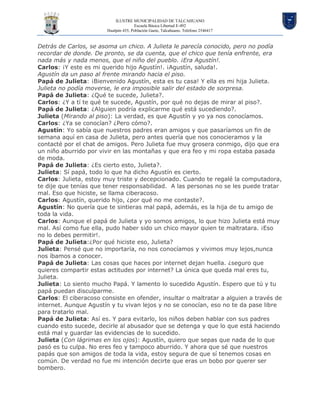ILUSTRE MUNICIPALIDAD DE TALCAHUANO
Escuela Básica Libertad E-492
Hualpén 435, Población Gaete, Talcahuano. Teléfono 2546417
Detrás de Carlos, se asoma un chico. A Julieta le parecía conocido, pero no podía
recordar de donde. De pronto, se da cuenta, que el chico que tenía enfrente, era
nada más y nada menos, que el niño del pueblo. ¡Era Agustín!.
Carlos: ¡Y este es mi querido hijo Agustín!. ¡Agustín, saluda!.
Agustín da un paso al frente mirando hacia el piso.
Papá de Julieta: ¡Bienvenido Agustín, esta es tu casa! Y ella es mi hija Julieta.
Julieta no podía moverse, le era imposible salir del estado de sorpresa.
Papá de Julieta: ¿Qué te sucede, Julieta?.
Carlos: ¿Y a tí te qué te sucede, Agustín, por qué no dejas de mirar al piso?.
Papá de Julieta: ¿Alguien podría explicarme qué está sucediendo?.
Julieta (Mirando al piso): La verdad, es que Agustín y yo ya nos conocíamos.
Carlos: ¿Ya se conocían? ¿Pero cómo?.
Agustín: Yo sabía que nuestros padres eran amigos y que pasaríamos un fin de
semana aquí en casa de Julieta, pero antes quería que nos conocieramos y la
contacté por el chat de amigos. Pero Julieta fue muy grosera conmigo, dijo que era
un niño aburrido por vivir en las montañas y que era feo y mi ropa estaba pasada
de moda.
Papá de Julieta: ¿Es cierto esto, Julieta?.
Julieta: Sí papá, todo lo que ha dicho Agustín es cierto.
Carlos: Julieta, estoy muy triste y decepcionado. Cuando te regalé la computadora,
te dije que tenías que tener responsabilidad. A las personas no se les puede tratar
mal. Eso que hiciste, se llama ciberacoso.
Carlos: Agustín, querido hijo, ¿por qué no me contaste?.
Agustín: No quería que te sintieras mal papá, además, es la hija de tu amigo de
toda la vida.
Carlos: Aunque el papá de Julieta y yo somos amigos, lo que hizo Julieta está muy
mal. Así como fue ella, pudo haber sido un chico mayor quien te maltratara. ¡Eso
no lo debes permitir!.
Papá de Julieta:¿Por qué hiciste eso, Julieta?
Julieta: Pensé que no importaría, no nos conocíamos y vivimos muy lejos,nunca
nos íbamos a conocer.
Papá de Julieta: Las cosas que haces por internet dejan huella. ¿seguro que
quieres compartir estas actitudes por internet? La única que queda mal eres tu,
Julieta.
Julieta: Lo siento mucho Papá. Y lamento lo sucedido Agustín. Espero que tú y tu
papá puedan disculparme.
Carlos: El ciberacoso consiste en ofender, insultar o maltratar a alguien a través de
internet. Aunque Agustín y tu vivan lejos y no se conocían, eso no te da pase libre
para tratarlo mal.
Papá de Julieta: Así es. Y para evitarlo, los niños deben hablar con sus padres
cuando esto sucede, decirle al abusador que se detenga y que lo que está haciendo
está mal y guardar las evidencias de lo sucedido.
Julieta (Con lágrimas en los ojos): Agustín, quiero que sepas que nada de lo que
pasó es tu culpa. No eres feo y tampoco aburrido. Y ahora que sé que nuestros
papás que son amigos de toda la vida, estoy segura de que sí tenemos cosas en
común. De verdad no fue mi intención decirte que eras un bobo por querer ser
bombero.
 