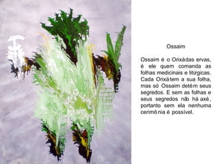 Ossaim Ossaim é o Orixá das ervas, é ele quem comanda as folhas medicinais e litúrgicas. Cada Orixá tem a sua folha, mas só Ossaim detém seus segredos. E sem as folhas e seus segredos não há axé, portanto sem ela nenhuma cerimônia é possível. 
