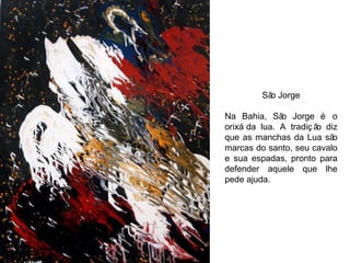 São Jorge Na Bahia, São Jorge é o orixá da lua.  A tradição diz que as manchas da Lua são marcas do santo, seu cavalo e sua espadas, pronto para defender aquele que lhe pede ajuda. 