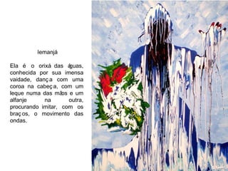 Iemanjá Ela é o orixá das águas, conhecida por sua imensa vaidade,  dança com uma coroa na cabeça, com um leque numa das mãos e um alfanje na outra, procurando imitar, com os braços, o movimento das ondas. 