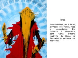 Iansã No candomblé, ela é Iansã, divindade dos ventos, raios e tempestades. Em Salvador, é sincretizada com Santa Bárbara, madrinha do Corpo de Bombeiros e padroeira dos mercados. 