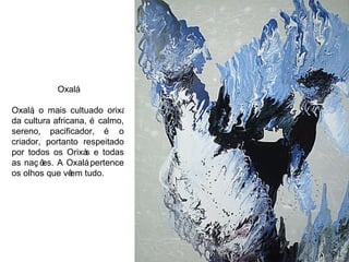 Oxalá Oxalá, o mais cultuado orixá da cultura africana, é calmo, sereno, pacificador, é o criador, portanto respeitado por todos os Orixás e todas as nações. A Oxalá pertence os olhos que vêem tudo. 