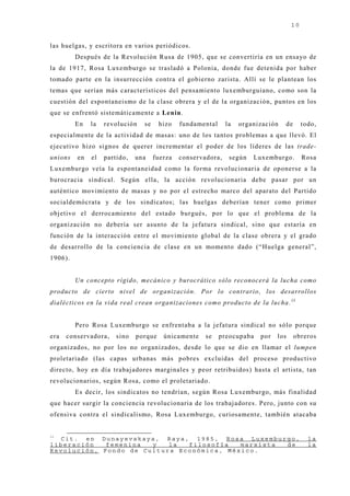 10


las huelgas, y escritora en varios periódicos.
         Después de la Revolución Rusa de 1905, que se convertiría en un ensayo de
la de 1917, Rosa Luxemburgo se trasladó a Polonia, donde fue detenida por haber
tomado parte en la insurrección contra el gobierno zarista. Allí se le plantean los
temas que serían más característicos del pensamiento luxemburguiano, como son la
cuestión del espontaneismo de la clase obrera y el de la organización, puntos en los
que se enfrentó sistemáticamente a Lenin.
         En   la   revolución   se     hizo   fundamental     la   organización   de      todo,
especialmente de la actividad de masas: uno de los tantos problemas a que llevó. El
ej ecutivo hizo signos de querer incrementar el poder de los líderes de las trade-
unions   en   el   partido,   una    fuerza   conservadora,    según   Luxemburgo.        Rosa
Luxemburgo veía la espontaneidad como la forma revolucionaria de oponerse a la
burocracia sindical. Según ella, la acción revolucionaria debe pasar por un
auténtico movimiento de masas y no por el estrecho marco del aparato del Partido
socialdemócrata y de los sindicatos; las huelgas deberían tener como primer
obj etivo el derrocamiento del estado burgués, por lo que el problema de la
organización no debería ser asunto de la j efatura sindical, sino que estaría en
función de la interacción entre el movimiento global de la clase obrera y el grado
de desarrollo de la conciencia de clase en un momento dado (“Huelga general”,
1906).


         Un concepto rígido, mecánico y burocrático sólo reconocerá la lucha como
producto de cierto nivel de organización. Por lo contrario, los desarrollos
dialécticos en la vida real crean organizaciones como producto de la lucha. 13


         Pero Rosa Luxemburgo se enfrentaba a la j efatura sindical no sólo porque
era   conservadora,    sino   porque    únicamente    se    preocupaba   por   los     obreros
organizados, no por los no organizados, desde lo que se dio en llamar el lumpen
proletariado (las capas urbanas más pobres excluidas del proceso productivo
directo, hoy en día trabaj adores marginales y peor retribuidos) hasta el artista, tan
revolucionarios, según Rosa, como el proletariado.
         Es decir, los sindicatos no tendrían, según Rosa Luxemburgo, más finalidad
que hacer surgir la conciencia revolucionaria de los trabaj adores. Pero, j unto con su
ofensiva contra el sindicalismo, Rosa Luxemburgo, curiosamente, también atacaba


13
  Cit. en Dunayevskaya, Raya, 1985, Rosa Luxemburgo,                                        la
liberación   femenina  y   la  filosofía   marxista de                                      la
Revolución, Fondo de Cultura Económica, México.
 
