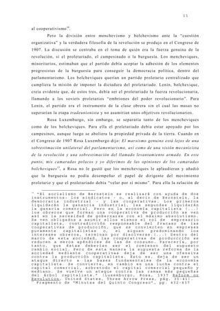 11


al cooperativismo 14.
        Pero la división entre menchevismo y bolchevismo ante la “cuestión
organizativa” y la verdadera filosofía de la revolución se produj o en el Congreso de
1907. La discusión se centraba en el tema de quién era la fuerza genuina de la
revolución, si el proletariado, el campesinado o la burguesía. Los mencheviques,
minoritarios, estimaban que el partido debía aceptar la adhesión de los elementos
progresistas de la burguesía para conseguir la democracia política, dentro del
parlamentarismo. Los bolcheviques querían un partido proletario centralizado que
cumpliera la misión de imponer la dictadura del proletariado. Lenin, bolchevique,
creía evidente que, de estos tres, debía ser el proletariado la fuerza revolucionaria,
llamando a los soviets proletarios “embriones del poder revolucionario”. Para
Lenin, el partido era el instrumento de la clase obrera sin el cual las masas no
superarían la etapa tradeunionista y no asumirían unos obj etivos revolucionarios.
        Rosa Luxemburgo, sin embargo, se separaría tanto de los mencheviques
como de los bolcheviques. Para ella el proletariado debía estar apoyado por los
campesinos, aunque luego se aboliera la propiedad privada de la tierra. Cuando en
el Congreso de 1907 Rosa Luxemburgo dij o: El marxismo genuino está lejos de una
sobrestimación unilateral del parlamentarismo, así como de una visión mecanicista
de la revolución y una sobrestimación del llamado levantamiento armado. En este
punto, mis camaradas polacos y yo diferimos de las opiniones de los camaradas
bolcheviques 15, a Rosa no le gustó que los mencheviques le aplaudieran y añadió
que la burguesía no podía desempeñar el papel de dirigente del movimiento
proletario y que el proletariado debía “velar por sí mismo”. Para ella la relación de

14
   “El socialismo de Bernstein se realizará con ayuda de dos
instrumentos: los sindicatos - o, al decir de Bernstein, la
democracia industrial - y las cooperativas. Los primeros
liquidarán la ganancia industrial, las segundas liquidarán
la ganacia comercial. Pero en la economía capitalista (...)
los obreros que forman una cooperativa de producción se ven
así en la necesidad de gobernarse con el máximo absolutismo.
Se ven obligados a asumir ellos mismos el rol de   empresario
capitalista, contradicción responsable del fracaso de las
cooperativas de producción, que se convierten en empresas
puramente    capitalistas  o,  si   siguen  predominando   los
intereses obreros, terminan por disolverse.(...) Dentro del
marco de esta sociedad, las cooperativas de produccción se
reducen a meros apéndices de las de consumo. Parecería, por
tanto, que éstas deberían ser el comienzo del supuesto
cambio social. Pero de esta manera la supuesta reforma de la
sociedad mediante cooperativas deja de ser una ofensiva
contra la producción capitalista. Esto es, deja de ser un
ataque directo a las bases fundamentales de la economía
capitalista. Se convierte, en cambio en una lucha contra el
capital comercial, sobretodo el capital comercial pequeño y
mediano. Se vuelve un ataque contra las ramas más pequeñas
del árbol capitalista.” (Luxemburgo, Rosa, 1937 Reform or
Revolution, United States, Three Arrow Press, pág. 35-41).
15
   Fragmento de “Minutas del Quinto Congreso”, pp. 432-437
 