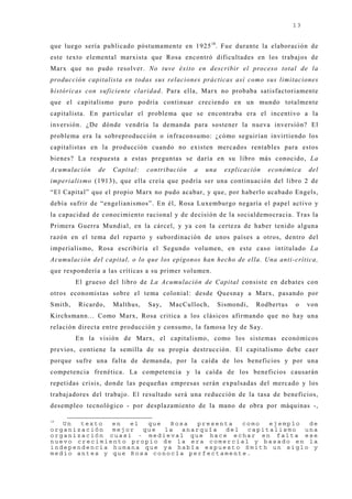 13


que luego sería publicado póstumamente en 1925 18. Fue durante la elaboración de
este texto elemental marxista que Rosa encontró dificultades en los trabaj os de
Marx que no pudo resolver. No tuve éxito en describir el proceso total de la
producción capitalista en todas sus relaciones prácticas así como sus limitaciones
históricas con suficiente claridad. Para ella, Marx no probaba satisfactoriamente
que el capitalismo puro podría continuar creciendo en un mundo totalmente
capitalista. En particular el problema que se encontraba era el incentivo a la
inversión. ¿De dónde vendría la demanda para sostener la nueva inversión? El
problema era la sobreproducción o infraconsumo: ¿cómo seguirían invirtiendo los
capitalistas en la producción cuando no existen mercados rentables para estos
bienes? La respuesta a estas preguntas se daría en su libro más conocido, La
Acumulación    de   Capital:   contribución   a   una     explicación   económica    del
imperialismo (1913), que ella creía que podría ser una continuación del libro 2 de
“El Capital” que el propio Marx no pudo acabar, y que, por haberlo acabado Engels,
debía sufrir de “engelianismos”. En él, Rosa Luxemburgo negaría el papel activo y
la capacidad de conocimiento racional y de decisión de la socialdemocracia. Tras la
Primera Guerra Mundial, en la cárcel, y ya con la certeza de haber tenido alguna
razón en el tema del reparto y subordinación de unos países a otros, dentro del
imperialismo, Rosa escribiría el Segundo volumen, en este caso intitulado La
Acumulación del capital, o lo que los epígonos han hecho de ella. Una anti-crítica,
que respondería a las críticas a su primer volumen.
         El grueso del libro de La Acumulación de Capital consiste en debates con
otros economistas sobre el tema colonial: desde Quesnay a Marx, pasando por
Smith,   Ricardo,   Malthus,   Say,   MacCulloch,       Sismondi,   Rodbertus   o    von
Kirchsmann... Como Marx, Rosa critica a los clásicos afirmando que no hay una
relación directa entre producción y consumo, la famosa ley de Say.
         En la visión de Marx, el capitalismo, como los sistemas económicos
previos, contiene la semilla de su propia destrucción. El capitalismo debe caer
porque sufre una falta de demanda, por la caída de los beneficios y por una
competencia frenética. La competencia y la caída de los beneficios causarán
repetidas crisis, donde las pequeñas empresas serán expulsadas del mercado y los
trabaj adores del trabaj o. El resultado será una reducción de la tasa de beneficios,
desempleo tecnológico - por desplazamiento de la mano de obra por máquinas -,

18
   Un  texto  en  el  que  Rosa  presenta  como  ejemplo  de
organización  mejor  que  la  anarquía del  capitalismo  una
organización cuasi - medieval que hace echar en falta ese
nuevo crecimiento propio de la era comercial y basado en la
independencia humana que ya había expuesto Smith un siglo y
medio antes y que Rosa conocía perfectamente.
 